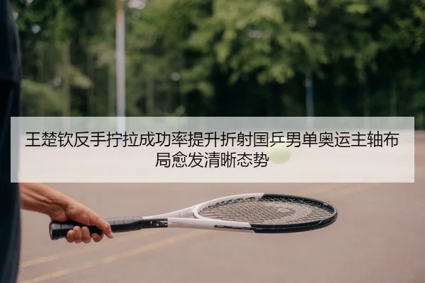 王楚钦反手拧拉成功率提升折射国乒男单奥运主轴布局愈发清晰态势